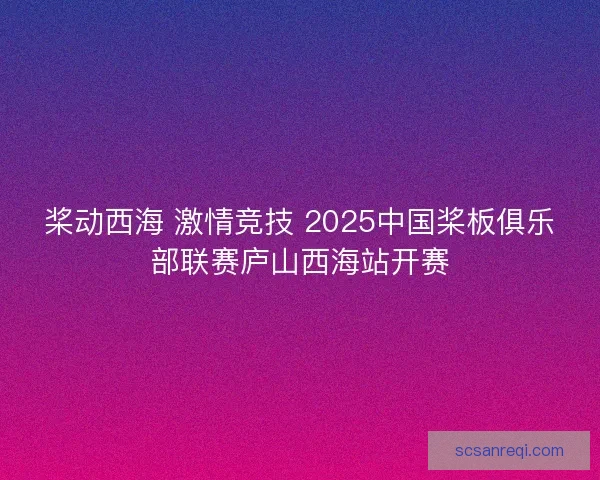 桨动西海 激情竞技 2025中国桨板俱乐部联赛庐山西海站开赛 桨动西海 激情竞技 2025中国桨板俱乐部联赛庐山西海站开赛