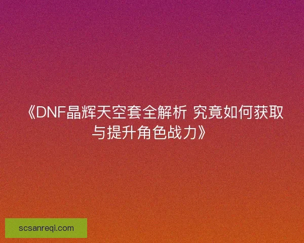 《DNF晶辉天空套全解析 究竟如何获取与提升角色战力》 《DNF晶辉天空套全解析 究竟如何获取与提升角色战力》