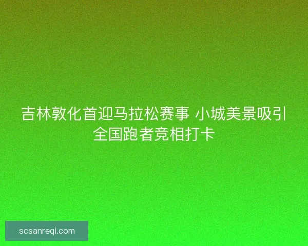 吉林敦化首迎马拉松赛事 小城美景吸引全国跑者竞相打卡 吉林敦化首迎马拉松赛事 小城美景吸引全国跑者竞相打卡