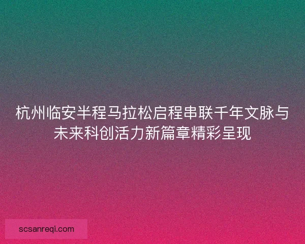 杭州临安半程马拉松启程串联千年文脉与未来科创活力新篇章精彩呈现 杭州临安半程马拉松启程串联千年文脉与未来科创活力新篇章精彩呈现