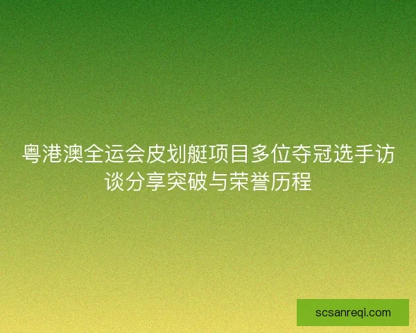 粤港澳全运会皮划艇项目多位夺冠选手访谈分享突破与荣誉历程 粤港澳全运会皮划艇项目多位夺冠选手访谈分享突破与荣誉历程