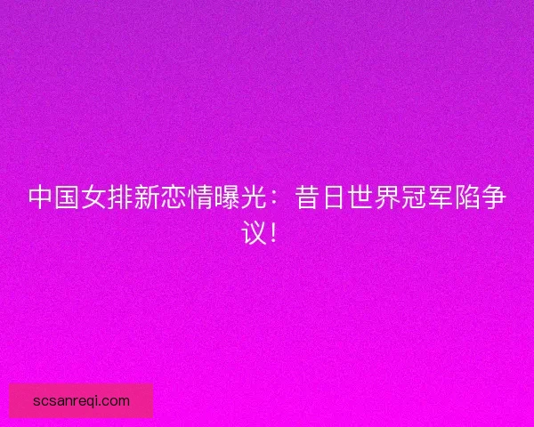中国女排新恋情曝光:昔日世界冠军陷争议! 中国女排新恋情曝光:昔日世界冠军陷争议!