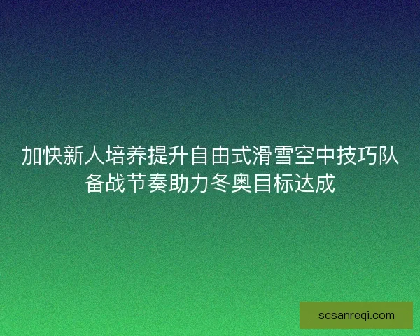 加快新人培养提升自由式滑雪空中技巧队备战节奏助力冬奥目标达成