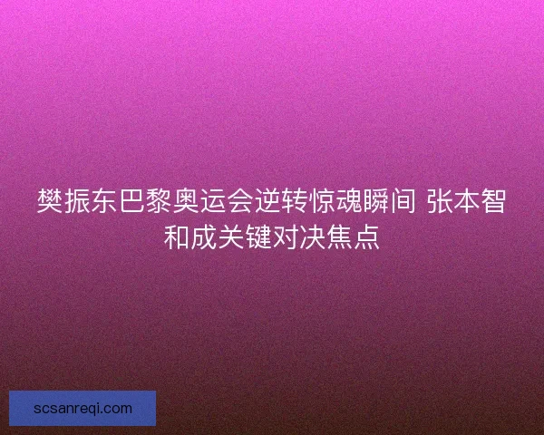 樊振东巴黎奥运会逆转惊魂瞬间 张本智和成关键对决焦点