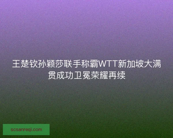 王楚钦孙颖莎联手称霸WTT新加坡大满贯成功卫冕荣耀再续