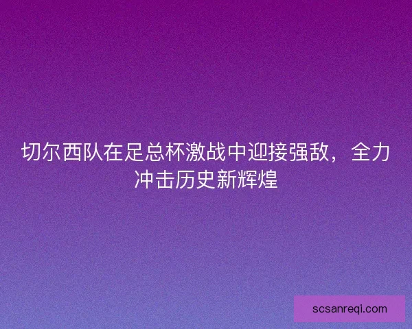 切尔西队在足总杯激战中迎接强敌，全力冲击历史新辉煌