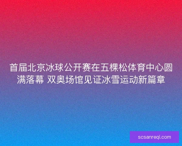 首届北京冰球公开赛在五棵松体育中心圆满落幕 双奥场馆见证冰雪运动新篇章 首届北京冰球公开赛在五棵松体育中心圆满落幕 双奥场馆见证冰雪运动新篇章