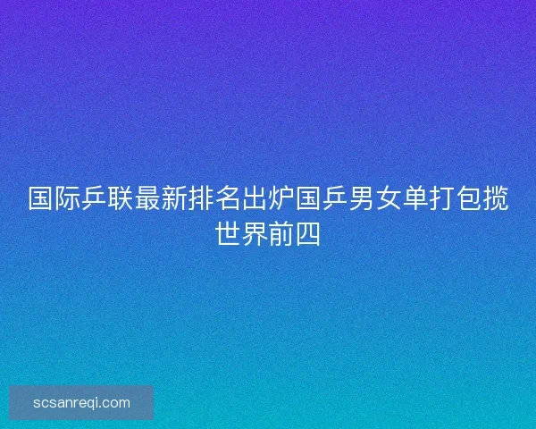 国际乒联最新排名出炉国乒男女单打包揽世界前四 国际乒联最新排名出炉国乒男女单打包揽世界前四