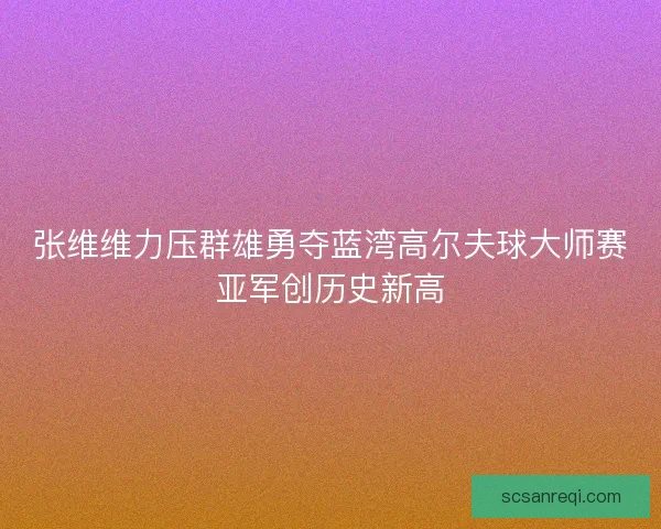 张维维力压群雄勇夺蓝湾高尔夫球大师赛亚军创历史新高 张维维力压群雄勇夺蓝湾高尔夫球大师赛亚军创历史新高