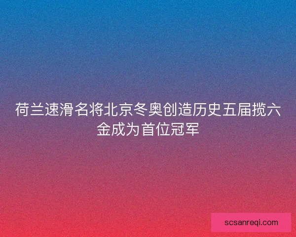 荷兰速滑名将北京冬奥创造历史五届揽六金成为首位冠军 荷兰速滑名将北京冬奥创造历史五届揽六金成为首位冠军