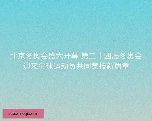 北京冬奥会盛大开幕 第二十四届冬奥会迎来全球运动员共同竞技新篇章 北京冬奥会盛大开幕 第二十四届冬奥会迎来全球运动员共同竞技新篇章