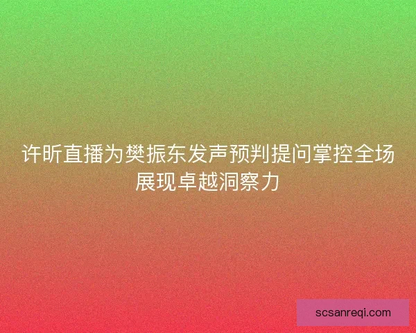 许昕直播为樊振东发声预判提问掌控全场展现卓越洞察力