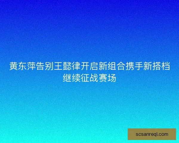 黄东萍告别王懿律开启新组合携手新搭档继续征战赛场