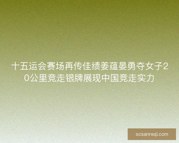 十五运会赛场再传佳绩姜蕴晏勇夺女子20公里竞走银牌展现中国竞走实力