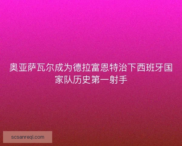 奥亚萨瓦尔成为德拉富恩特治下西班牙国家队历史第一射手