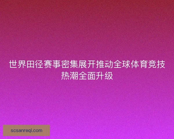 世界田径赛事密集展开推动全球体育竞技热潮全面升级