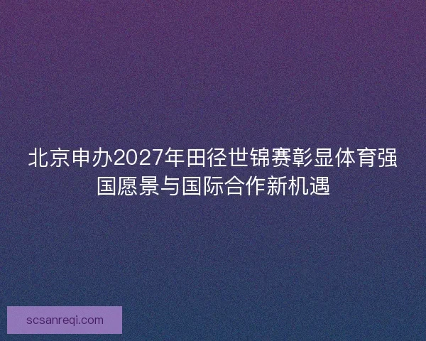 北京申办2027年田径世锦赛彰显体育强国愿景与国际合作新机遇 北京申办2027年田径世锦赛彰显体育强国愿景与国际合作新机遇