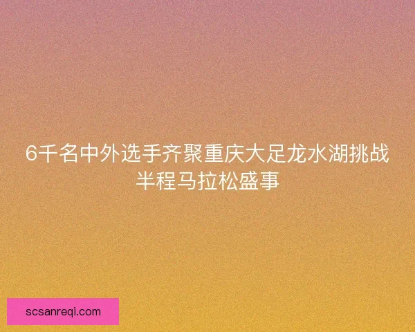 6千名中外选手齐聚重庆大足龙水湖挑战半程马拉松盛事 6千名中外选手齐聚重庆大足龙水湖挑战半程马拉松盛事