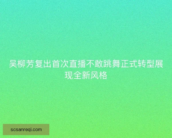 吴柳芳复出首次直播不敢跳舞正式转型展现全新风格